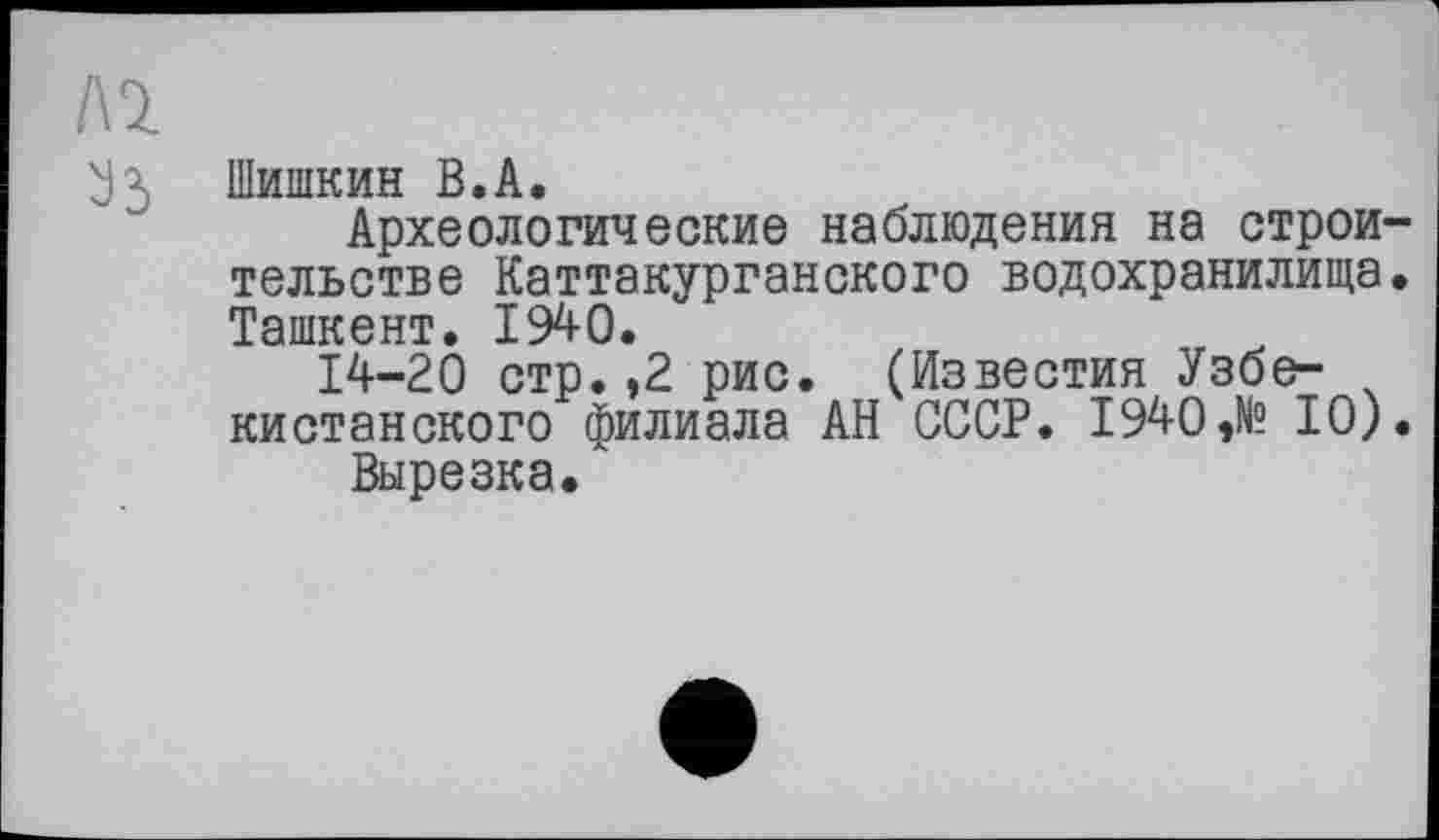 ﻿Al
У3 Шишкин В.А.
Археологические наблюдения на строительстве Каттакурганского водохранилища. Ташкент. 1940.
14-20 стр. ,2 рис. (Известия Узбе- ч кистанского филиала АН СССР. 1940 ,№ 10).
Вырезка.